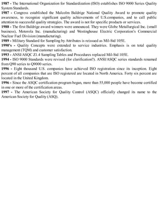 1987 - The International Organization for Standardization (ISO) establishes ISO 9000 Series Quality
System Standards.
1987 - Congress established the Malcolm Baldrige National Quality Award to promote quality
awareness, to recognize significant quality achievements of U.S.companies, and to call public
attention to successful quality strategies. The award is not for specific products or services.
1988 - The first Baldrige award winners were announced. They were Globe Metallurgical Inc. (small
business), Motorola Inc. (manufacturing) and Westinghouse Electric Corporation’s Commercial
Nuclear Fuel Division (manufacturing).
1989 - Military Standard for Sampling by Attributes is reissued as Mil-Std 105E.
1990's - Quality Concepts were extended to service industries. Emphasis is on total quality
management (TQM) and customer satisfaction.
1993 - ANSI/ASQC Z1.4 Sampling Tables and Procedures replaced Mil-Std 105E.
1994 - ISO 9000 Standards were revised (for clarification?). ANSI/ASQC series standards renamed
from Q90 series to Q9000 series.
1996 - Eight thousand U.S. companies have achieved ISO registration since its inception. Eight
percent of all companies that are ISO registered are located in North America. Forty six percent are
located in the United Kingdom.
1996 - Since the ASQC certification program began, more than 55,000 people have become certified
in one or more of the certification areas.
1997 - The American Society for Quality Control (ASQC) officially changed its name to the
American Society for Quality (ASQ).
 