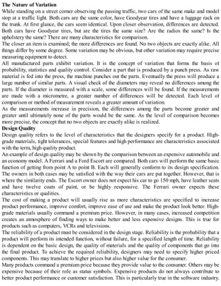 The Nature of Variation
While standing on a street corner observing the passing traffic, two cars of the same make and model
stop at a traffic light. Both cars are the same color, have Goodyear tires and have a luggage rack on
the trunk. At first glance, the cars seem identical. Upon closer observation, differences are detected.
Both cars have Goodyear tires, but are the tires the same size? Are the radios the same? Is the
upholstery the same? There are many characteristics for comparison.
The closer an item is examined; the more differences are found. No two objects are exactly alike. All
things differ by some degree. Some variation may be obvious, but other variation may require precise
measuring equipment to detect.
All manufactured parts exhibit variation. It is the concept of variation that forms the basis of
probability, statistics and quality control. Consider a part that is produced by a punch press. As raw
material is fed into the press, the machine punches out the parts. Eventually the press will produce a
large number of similar parts. A visual check of the diameters may reveal no differences among the
parts. If the diameter is measured with a scale, some differences will be found. If the measurements
are made with a micrometre, a greater number of differences will be detected. Each level of
comparison or method of measurement reveals a greater amount of variation.
As the measurements increase in precision, the differences among the parts become greater and
greater until ultimately none of the parts would be the same. As the level of comparison becomes
more precise, the concept that no two objects are exactly alike is realized.
Design Quality
Design quality refers to the level of characteristics that the designers specify for a product. High-
grade materials, tight tolerances, special features and high performance are characteristics associated
with the term, high quality product.
An example of design quality may be shown by the comparison between an expensive automobile and
an economy model. A Ferrari and a Ford Escort are compared. Both cars will perform the same basic
function of getting from point A to point B. Each will generally conform to its design specification.
The owners in both cases may be satisfied with the way their cars are put together. However, that is
where the similarity ends. The Escort owner does not expect his car to go 150 mph, have leather seats
and have twelve coats of paint, or be highly responsive. The Ferrari owner expects these
characteristics or qualities.
The cost of making a product will usually rise as more characteristics are specified to increase
product performance, improve comfort, improve ease of use and make the product look better. High-
grade materials usually command a premium price. However, in many cases, increased competition
creates an atmosphere of finding ways to make better and less expensive designs. This is true for
products such as computers, VCRs and televisions.
The reliability of a product must be considered in the design stage. Reliability is the probability that a
product will perform its intended function, without failure, for a specified length of time. Reliability
is dependent on the basic design, the quality of materials and the quality of components that go into
the final product. To achieve the required reliability, designers may need to specify higher priced
components. This may translate to higher prices but also higher value for the consumer.
Many products command a premium price because they provide value to the consumer. Others may be
expensive because of their role as status symbols. Expensive products do not always contribute to
better product performance or customer satisfaction. This is particularly true in the software industry.
 