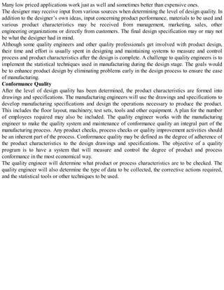Many low priced applications work just as well and sometimes better than expensive ones.
The designer may receive input from various sources when determining the level of design quality. In
addition to the designer’s own ideas, input concerning product performance, materials to be used and
various product characteristics may be received from management, marketing, sales, other
engineering organizations or directly from customers. The final design specification may or may not
be what the designer had in mind.
Although some quality engineers and other quality professionals get involved with product design,
their time and effort is usually spent in designing and maintaining systems to measure and control
process and product characteristics after the design is complete. A challenge to quality engineers is to
implement the statistical techniques used in manufacturing during the design stage. The goals would
be to enhance product design by eliminating problems early in the design process to ensure the ease
of manufacturing.
Conformance Quality
After the level of design quality has been determined, the product characteristics are formed into
drawings and specifications. The manufacturing engineers will use the drawings and specifications to
develop manufacturing specifications and design the operations necessary to produce the product.
This includes the floor layout, machinery, test sets, tools and other equipment. A plan for the number
of employees required may also be included. The quality engineer works with the manufacturing
engineer to make the quality system and maintenance of conformance quality an integral part of the
manufacturing process. Any product checks, process checks or quality improvement activities should
be an inherent part of the process. Conformance quality may be defined as the degree of adherence of
the product characteristics to the design drawings and specifications. The objective of a quality
program is to have a system that will measure and control the degree of product and process
conformance in the most economical way.
The quality engineer will determine what product or process characteristics are to be checked. The
quality engineer will also determine the type of data to be collected, the corrective actions required,
and the statistical tools or other techniques to be used.
 