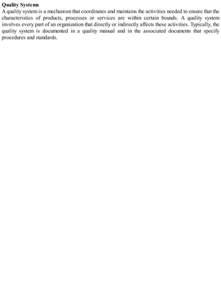 Quality Systems
A quality system is a mechanism that coordinates and maintains the activities needed to ensure that the
characteristics of products, processes or services are within certain bounds. A quality system
involves every part of an organization that directly or indirectly affects these activities. Typically, the
quality system is documented in a quality manual and in the associated documents that specify
procedures and standards.
 