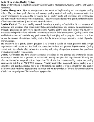 Basic Elements in a Quality System
There are three basic elements in a quality system: Quality Management, Quality Control, and Quality
Assurance.
Quality Management: Quality management is the means of implementing and carrying out quality
policy. They perform goal planning and manage quality control and quality assurance activities.
Quality management is responsible for seeing that all quality goals and objectives are implemented
and that corrective actions have been achieved. They periodically review the quality system to ensure
effectiveness and to identify and review any deficiencies.
Quality Control: The term quality control describes a variety of activities. It encompasses all
techniques and activities of an organization that continuously monitor and improve the conformance of
products, processes or services to specifications. Quality control may also include the review of
processes and specifications and make recommendations for their improvement. Quality control aims
to eliminate causes of unsatisfactory performance by identifying and helping to eliminate or at least
narrow the sources of variation. Quality control has the same meaning as variation control of product
characteristics.
The objective of a quality control program is to define a system in which products meet design
requirements and checks and feedback for corrective actions and process improvements. Quality
control activities should also include the selecting and rating of suppliers to ensure that purchased
products meet quality requirements.
Quality Assurance: The term quality assurance describes all the planned and systematic actions
necessary to assure that a product or service will satisfy the specified requirements. Usually this
takes the form of an independent final inspection. The distinction between quality control and quality
assurance is stated in an ANSI/ASQ standard: “Quality control has to do with making quality what it
should be, and quality assurance has to do with making sure quality is what it should be.” The quality
assurance function should represent the customer and be independent of the quality control function,
which is an integral part of the manufacturing operation.
 