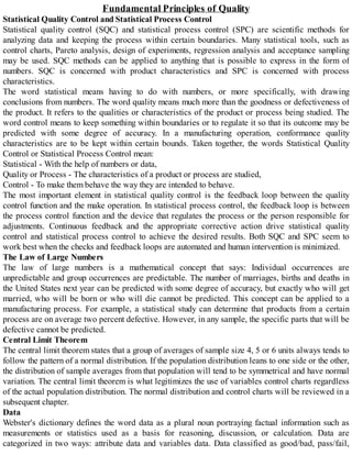 Fundamental Principles of Quality
Statistical Quality Control and Statistical Process Control
Statistical quality control (SQC) and statistical process control (SPC) are scientific methods for
analyzing data and keeping the process within certain boundaries. Many statistical tools, such as
control charts, Pareto analysis, design of experiments, regression analysis and acceptance sampling
may be used. SQC methods can be applied to anything that is possible to express in the form of
numbers. SQC is concerned with product characteristics and SPC is concerned with process
characteristics.
The word statistical means having to do with numbers, or more specifically, with drawing
conclusions from numbers. The word quality means much more than the goodness or defectiveness of
the product. It refers to the qualities or characteristics of the product or process being studied. The
word control means to keep something within boundaries or to regulate it so that its outcome may be
predicted with some degree of accuracy. In a manufacturing operation, conformance quality
characteristics are to be kept within certain bounds. Taken together, the words Statistical Quality
Control or Statistical Process Control mean:
Statistical - With the help of numbers or data,
Quality or Process - The characteristics of a product or process are studied,
Control - To make them behave the way they are intended to behave.
The most important element in statistical quality control is the feedback loop between the quality
control function and the make operation. In statistical process control, the feedback loop is between
the process control function and the device that regulates the process or the person responsible for
adjustments. Continuous feedback and the appropriate corrective action drive statistical quality
control and statistical process control to achieve the desired results. Both SQC and SPC seem to
work best when the checks and feedback loops are automated and human intervention is minimized.
The Law of Large Numbers
The law of large numbers is a mathematical concept that says: Individual occurrences are
unpredictable and group occurrences are predictable. The number of marriages, births and deaths in
the United States next year can be predicted with some degree of accuracy, but exactly who will get
married, who will be born or who will die cannot be predicted. This concept can be applied to a
manufacturing process. For example, a statistical study can determine that products from a certain
process are on average two percent defective. However, in any sample, the specific parts that will be
defective cannot be predicted.
Central Limit Theorem
The central limit theorem states that a group of averages of sample size 4, 5 or 6 units always tends to
follow the pattern of a normal distribution. If the population distribution leans to one side or the other,
the distribution of sample averages from that population will tend to be symmetrical and have normal
variation. The central limit theorem is what legitimizes the use of variables control charts regardless
of the actual population distribution. The normal distribution and control charts will be reviewed in a
subsequent chapter.
Data
Webster's dictionary defines the word data as a plural noun portraying factual information such as
measurements or statistics used as a basis for reasoning, discussion, or calculation. Data are
categorized in two ways: attribute data and variables data. Data classified as good/bad, pass/fail,
 
