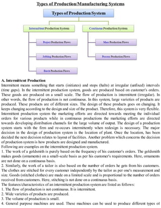 Types of Production/Manufacturing Systems
A. Intermittent Production
Intermittent means something that starts (initiates) and stops (halts) at irregular (unfixed) intervals
(time gaps). In the intermittent production system, goods are produced based on customer's orders.
These goods are produced on a small scale. The flow of production is intermittent (irregular). In
other words, the flow of production is not continuous. In this system, large varieties of products are
produced. These products are of different sizes. The design of these products goes on changing. It
keeps changing according to the design and size of the product. Therefore, this system is very flexible.
Intermittent production system the marketing efforts are directed towards meeting the individual
orders for various products while in continuous productions the marketing efforts are directed
towards developing distribution channels for the large volume of output. The design of a production
system starts with the firm and re-occurs intermittently when redesign is necessary. The major
decision in the design of production system is the location of plant. Once the location, has been
decided the next decision relates to layout of facilities. Another problem which concerns the decision
of production system is how products are designed and manufactured.
Following are examples on the intermittent production system.
1. The work of a goldsmith is purely based on the frequency of his customer's orders. The goldsmith
makes goods (ornaments) on a small-scale basis as per his customer's requirements. Here, ornaments
are not done on a continuous basis.
2. Similarly, the work of a tailor is also based on the number of orders he gets from his customers.
The clothes are stitched for every customer independently by the tailor as per one's measurement and
size. Goods (stitched clothes) are made on a limited scale and is proportional to the number of orders
received from customers. Here, stitching is not done on a continuous basis.
The features/characteristics of an intermittent production system are listed as follows:
1. The flow of production is not continuous. It is intermittent.
2. Wide varieties of products are produced.
3. The volume of production is small.
4. General purpose machines are used. These machines can be used to produce different types of
 