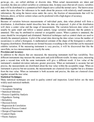 go/no-go, etc., are called attribute or discrete data. When actual measurements are taken and
recorded, the data are called variables or continuous data. In many cases (but not all cases), variables
data will be distributed in a symmetrical bell-shaped curve called the normal curve. The known areas
under the curve allow for inferences to be made about the process with relatively small amounts of
information. By using the known areas under the curve, the fraction of measurements that will lie
between, above, or below certain values can be predicted with a high degree of accuracy.
Distributions
Because of variation between measurements of individual parts, data when plotted will form a
distribution. A distribution model describes how the data are dispersed. A plot of the distribution
will show a center value and the range of measurements. The variation between data values will
usually be quite small and follow a natural pattern. Large variation indicates that the pattern is
unnatural. This may be attributed to external or assignable causes. When a pattern is unnatural, the
cause should be investigated and eliminated. Statistical techniques such as control charts are used to
identify the unnatural patterns. A plot of the actual data showing the data values versus the number of
occurrences is called a histogram. A mathematical estimate of the shape of the histogram is called a
frequency distribution. Distributions are formed because everything in the world that can be measured
exhibits variation. If the measuring instrument is very precise, it will be discovered that like the
snowflake, no two measurements are exactly the same.
Precision and Accuracy
In addition to the objects that are measured, the measuring instrument itself has variability. Two
different instruments may measure the same parts and yield different results. In many cases, measuring
parts a second time with the same instruments will give a different result. A low value of the
instrument’s standard deviation indicates greater precision. When an instrument is accurate but not
precise, the measurements are distributed about the true value within the acceptable range. When an
instrument is precise but not accurate, the measurements are clustered close together but at a distance
from the true value. When an instrument is both accurate and precise, the data are clustered close
together around the true value.
Statistical Techniques
Many statistical techniques are used in quality control and inspection. Listed below are the most
widely used statistical methods.
• Histograms
• Acceptance Sampling
• Statistical Inference
• Process Capability Analysis
• Hypothesis Testing
• Reliability
• Decision Errors
• Regression & Correlation
• Statistical Process Control
• Design of Experiments
• Control Charts
• Pareto Analysis
 