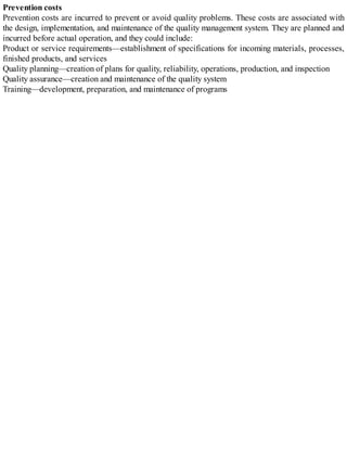 Prevention costs
Prevention costs are incurred to prevent or avoid quality problems. These costs are associated with
the design, implementation, and maintenance of the quality management system. They are planned and
incurred before actual operation, and they could include:
Product or service requirements—establishment of specifications for incoming materials, processes,
finished products, and services
Quality planning—creation of plans for quality, reliability, operations, production, and inspection
Quality assurance—creation and maintenance of the quality system
Training—development, preparation, and maintenance of programs
 