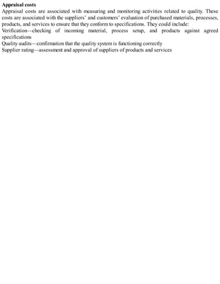 Appraisal costs
Appraisal costs are associated with measuring and monitoring activities related to quality. These
costs are associated with the suppliers’ and customers’ evaluation of purchased materials, processes,
products, and services to ensure that they conform to specifications. They could include:
Verification—checking of incoming material, process setup, and products against agreed
specifications
Quality audits—confirmation that the quality system is functioning correctly
Supplier rating—assessment and approval of suppliers of products and services
 