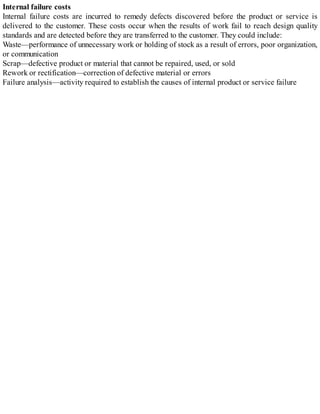 Internal failure costs
Internal failure costs are incurred to remedy defects discovered before the product or service is
delivered to the customer. These costs occur when the results of work fail to reach design quality
standards and are detected before they are transferred to the customer. They could include:
Waste—performance of unnecessary work or holding of stock as a result of errors, poor organization,
or communication
Scrap—defective product or material that cannot be repaired, used, or sold
Rework or rectification—correction of defective material or errors
Failure analysis—activity required to establish the causes of internal product or service failure
 
