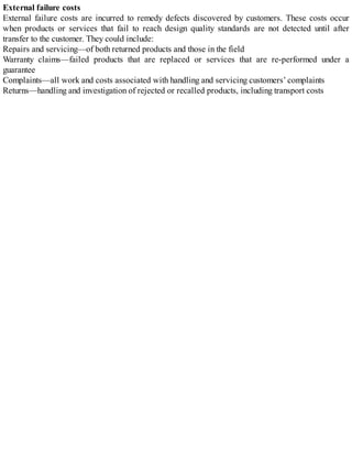 External failure costs
External failure costs are incurred to remedy defects discovered by customers. These costs occur
when products or services that fail to reach design quality standards are not detected until after
transfer to the customer. They could include:
Repairs and servicing—of both returned products and those in the field
Warranty claims—failed products that are replaced or services that are re-performed under a
guarantee
Complaints—all work and costs associated with handling and servicing customers’ complaints
Returns—handling and investigation of rejected or recalled products, including transport costs
 