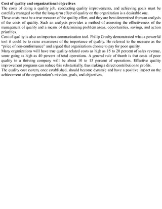 Cost of quality and organizational objectives
The costs of doing a quality job, conducting quality improvements, and achieving goals must be
carefully managed so that the long-term effect of quality on the organization is a desirable one.
These costs must be a true measure of the quality effort, and they are best determined from an analysis
of the costs of quality. Such an analysis provides a method of assessing the effectiveness of the
management of quality and a means of determining problem areas, opportunities, savings, and action
priorities.
Cost of quality is also an important communication tool. Philip Crosby demonstrated what a powerful
tool it could be to raise awareness of the importance of quality. He referred to the measure as the
“price of non-conformance” and argued that organizations choose to pay for poor quality.
Many organizations will have true quality-related costs as high as 15 to 20 percent of sales revenue,
some going as high as 40 percent of total operations. A general rule of thumb is that costs of poor
quality in a thriving company will be about 10 to 15 percent of operations. Effective quality
improvement programs can reduce this substantially, thus making a direct contribution to profits.
The quality cost system, once established, should become dynamic and have a positive impact on the
achievement of the organization’s mission, goals, and objectives.
 