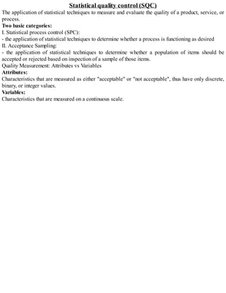 Statistical quality control (SQC)
The application of statistical techniques to measure and evaluate the quality of a product, service, or
process.
Two basic categories:
I. Statistical process control (SPC):
- the application of statistical techniques to determine whether a process is functioning as desired
II. Acceptance Sampling:
- the application of statistical techniques to determine whether a population of items should be
accepted or rejected based on inspection of a sample of those items.
Quality Measurement: Attributes vs Variables
Attributes:
Characteristics that are measured as either "acceptable" or "not acceptable", thus have only discrete,
binary, or integer values.
Variables:
Characteristics that are measured on a continuous scale.
 