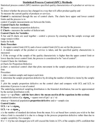 Statistical Process Control (SPC) Methods
Statistical process control (SPC) monitors specified quality characteristics of a product or service so
as:
To detect whether the process has changed in a way that will affect product quality and
To measure the current quality of products or services.
Control is maintained through the use of control charts. The charts have upper and lower control
limits and the process is in
control if sample measurements are between the limits.
Control Charts for Attributes
P Charts - measures proportion defective.
C Charts - measures the number of defects/unit.
Control Charts for Variables
X bar and R charts are used together - control a process by ensuring that the sample average and
range remain within
limits for both.
Basic Procedure
1. An upper control limit (UCL) and a lower control limit (LCL) are set for the process.
2. A random sample of the product or service is taken, and the specified quality characteristic is
measured.
3. If the average of the sample of the quality characteristic is higher than the upper control limit or
lower than the lower control limit, the process is considered to be "out of control".
Control Charts for Attributes
p-Charts for Proportion Defective
p-chart: a statistical control chart that plots movement in the sample proportion defective (p) over
time
Procedure:
1. take a random sample and inspect each item
2. determine the sample proportion defective by dividing the number of defective items by the sample
size
3. plot the sample proportion defective on the control chart and compare with UCL and LCL to
determine if process is out of control
The underlying statistical sampling distribution is the binomial distribution, but can be approximated
by the normal distribution with:
mean = u = np (Note - add the bars above the means used in all the equations in this section)
standard deviation of p: sigmap = square root of (p(1 -p ) / n)
where p = historical population proportion defective and n = sample size
Control Limits:
UCL = u + z sigmap
LCL = u - z sigma p
z is the number of standard deviations from the mean. It is set based how certain you wish to be that
when a limit is exceeded it is due to a change in the process proportion defective rather than due to
sample variability. For example:
If z = 1 if p has not changed you will still exceed the limits in 32% of the samples (68% confident that
 