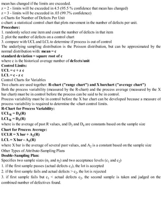 mean has changed if the limits are exceeded.
z = 2 - limits will be exceeded in 4.5 (95.5 % confidence that mean has changed)
z = 3 - limits will be exceeded in .03 (99.7% confidence)
c-Charts for Number of Defects Per Unit
c-chart: a statistical control chart that plots movement in the number of defects per unit.
Procedure:
1. randomly select one item and count the number of defects in that item
2. plot the number of defects on a control chart
3. compare with UCLand LCLto determine if process is out of control
The underlying sampling distribution is the Poisson distribution, but can be approximated by the
normal distribution with: mean = c
standard deviation = square root of c
where c is the historical average number of defects/unit
Control Limits:
UCL = c + z c
LCL = c - z c
Control Charts for Variables
Two charts are used together: R-chart ("range chart") and X barchart ("average chart")
Both the process variability (measured by the R-chart) and the process average (measured by the X
bar chart) must be in control before the process can be said to be in control.
Process variability must be in control before the X bar chart can be developed because a measure of
process variability is required to determine the -chart control limits.
R-Chart for Process Variability:
UCLR = D4(R)
LCLR = D3(R)
where is the average of past R values, and D3 and D4 are constants based on the sample size
Chart for Process Average:
UCLR = X bar + A2(R)
LCL = X bar - A2(R)
where X bar is the average of several past values, and A2 is a constant based on the sample size
Other Types of Attribute-Sampling Plans
Double-Sampling Plan:
Specifies two sample sizes (n1 and n2) and two acceptance levels (c1 and c2)
1. if the first sample passes (actual defects c1), the lot is accepted
2. if the first sample fails and actual defects > c2, the lot is rejected
3. if first sample fails but c1 < actual defects c2, the second sample is taken and judged on the
combined number of defectives found.
 