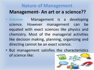 Nature of Management
Management- An art or a science??
• Science- Management is a developing
science. However management can be
equated with exact sciences like physics and
chemistry. Most of the managerial activities
like decision making, planning, organizing and
directing cannot be an exact science.
• But management satisfies the characteristics
of science like:
 