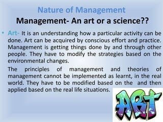 Nature of Management
Management- An art or a science??
• Art- It is an understanding how a particular activity can be
done. Art can be acquired by conscious effort and practice.
Management is getting things done by and through other
people. They have to modify the strategies based on the
environmental changes.
The principles of management and theories of
management cannot be implemented as learnt, in the real
world. They have to be modified based on the and then
applied based on the real life situations.
 