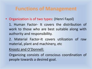 Functions of Management
• Organization is of two types: (Henri Fayol)
1. Human Factor- It covers the distribution of
work to those who are best suitable along with
authority and responsibility.
2. Material Factor-It covers utilization of raw
material, plant and machinery, etc
Knootz and O’Donnell:
Organizing consists of conscious coordination of
people towards a desired goal.
 