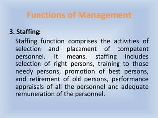 Functions of Management
3. Staffing:
Staffing function comprises the activities of
selection and placement of competent
personnel. It means, staffing includes
selection of right persons, training to those
needy persons, promotion of best persons,
and retirement of old persons, performance
appraisals of all the personnel and adequate
remuneration of the personnel.
 