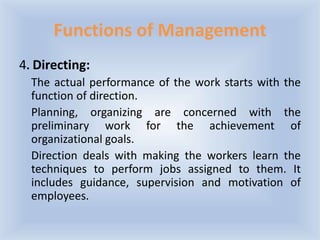 Functions of Management
4. Directing:
The actual performance of the work starts with the
function of direction.
Planning, organizing are concerned with the
preliminary work for the achievement of
organizational goals.
Direction deals with making the workers learn the
techniques to perform jobs assigned to them. It
includes guidance, supervision and motivation of
employees.
 