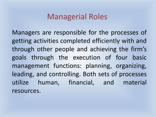 Managers are responsible for the processes of
getting activities completed efficiently with and
through other people and achieving the firm’s
goals through the execution of four basic
management functions: planning, organizing,
leading, and controlling. Both sets of processes
utilize human, financial, and material
resources.
Managerial Roles
 