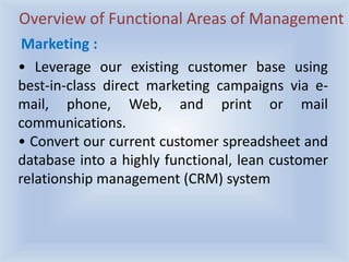 Overview of Functional Areas of Management
• Leverage our existing customer base using
best-in-class direct marketing campaigns via e-
mail, phone, Web, and print or mail
communications.
• Convert our current customer spreadsheet and
database into a highly functional, lean customer
relationship management (CRM) system
Marketing :
 