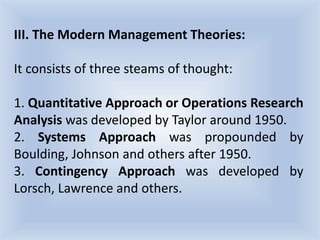 III. The Modern Management Theories:
It consists of three steams of thought:
1. Quantitative Approach or Operations Research
Analysis was developed by Taylor around 1950.
2. Systems Approach was propounded by
Boulding, Johnson and others after 1950.
3. Contingency Approach was developed by
Lorsch, Lawrence and others.
 