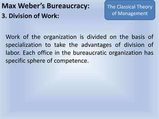 Max Weber’s Bureaucracy:
3. Division of Work:
Work of the organization is divided on the basis of
specialization to take the advantages of division of
labor. Each office in the bureaucratic organization has
specific sphere of competence.
The Classical Theory
of Management
 