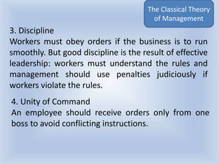 The Classical Theory
of Management
4. Unity of Command
An employee should receive orders only from one
boss to avoid conflicting instructions.
3. Discipline
Workers must obey orders if the business is to run
smoothly. But good discipline is the result of effective
leadership: workers must understand the rules and
management should use penalties judiciously if
workers violate the rules.
 