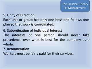 The Classical Theory
of Management
6. Subordination of Individual Interest
The interests of one person should never take
precedence over what is best for the company as a
whole.
7. Remuneration
Workers must be fairly paid for their services.
5. Unity of Direction
Each unit or group has only one boss and follows one
plan so that work is coordinated.
 