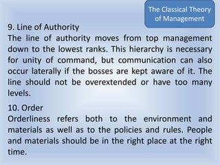 9. Line of Authority
The line of authority moves from top management
down to the lowest ranks. This hierarchy is necessary
for unity of command, but communication can also
occur laterally if the bosses are kept aware of it. The
line should not be overextended or have too many
levels.
10. Order
Orderliness refers both to the environment and
materials as well as to the policies and rules. People
and materials should be in the right place at the right
time.
The Classical Theory
of Management
 