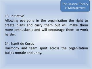 13. Initiative
Allowing everyone in the organization the right to
create plans and carry them out will make them
more enthusiastic and will encourage them to work
harder.
14. Esprit de Corps
Harmony and team spirit across the organization
builds morale and unity.
The Classical Theory
of Management
 