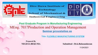 Prepared By
NEGESA BEKUMA Submitted : Dr.k.Balasundaram
Post Graduate Program in Manufacturing Engineering
MEng. 7037Production and Operation Management
Seminar presentation on
Title: FLEXIBLE MANUFACTURING SYSTEM
11/24/2021
 
