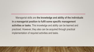 Managerial skills are the knowledge and ability of the individuals
in a managerial position to fulfil some specific management
activities or tasks. This knowledge and ability can be learned and
practiced. However, they also can be acquired through practical
implementation of required activities and tasks.
 