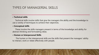 TYPES OF MANAGERIAL SKILLS
• Technical skills
Technical skills involve skills that give the managers the ability and the knowledge to
use a variety of techniques to achieve their objectives.
• Conceptual skills
These involve the skills managers present in terms of the knowledge and ability for
abstract thinking and formulating ideas.
• Human or Interpersonal Skills
The human or the interpersonal skills are the skills that present the managers’ ability
to interact, work or relate effectively with people.
 
