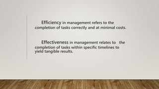 Efficiency in management refers to the
completion of tasks correctly and at minimal costs.
Effectiveness in management relates to the
completion of tasks within specific timelines to
yield tangible results.
 
