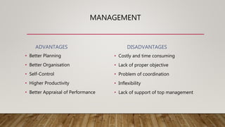 MANAGEMENT
ADVANTAGES
• Better Planning
• Better Organisation
• Self-Control
• Higher Productivity
• Better Appraisal of Performance
DISADVANTAGES
• Costly and time consuming
• Lack of proper objective
• Problem of coordination
• Inflexibility
• Lack of support of top management
 