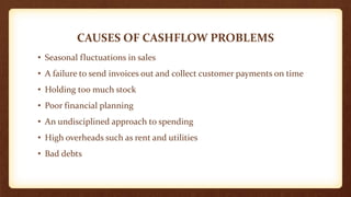 CAUSES OF CASHFLOW PROBLEMS
• Seasonal fluctuations in sales
• A failure to send invoices out and collect customer payments on time
• Holding too much stock
• Poor financial planning
• An undisciplined approach to spending
• High overheads such as rent and utilities
• Bad debts
 