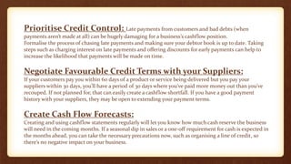 Prioritise Credit Control: Late payments from customers and bad debts (when
payments aren’t made at all) can be hugely damaging for a business’s cashflow position.
Formalise the process of chasing late payments and making sure your debtor book is up to date. Taking
steps such as charging interest on late payments and offering discounts for early payments can help to
increase the likelihood that payments will be made on time.
Negotiate Favourable Credit Terms with your Suppliers:
If your customers pay you within 60 days of a product or service being delivered but you pay your
suppliers within 30 days, you’ll have a period of 30 days where you’ve paid more money out than you’ve
recouped. If not planned for, that can easily create a cashflow shortfall. If you have a good payment
history with your suppliers, they may be open to extending your payment terms.
Create Cash Flow Forecasts:
Creating and using cashflow statements regularly will let you know how much cash reserve the business
will need in the coming months. If a seasonal dip in sales or a one-off requirement for cash is expected in
the months ahead, you can take the necessary precautions now, such as organising a line of credit, so
there’s no negative impact on your business.
 