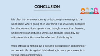 It is clear that whatever you say or do, conveys a message to the
world about what’s going on in your mind. It is universally accepted
fact that our emotions, opinions and thoughts cannot be observed,
which shows our attitude. Further, our behavior is ruled by our
attitude as his actions are the reflection of his thoughts.
While attitude is nothing but a person’s perception on something or
someone in life. As against this behavior, is how a person reacts to
various inputs and stimulus.
CONCLUSION
 
