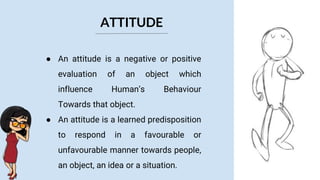 ATTITUDE
● An attitude is a negative or positive
evaluation of an object which
influence Human’s Behaviour
Towards that object.
● An attitude is a learned predisposition
to respond in a favourable or
unfavourable manner towards people,
an object, an idea or a situation.
 