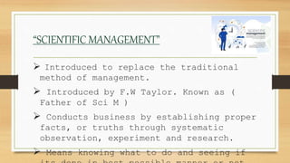 “SCIENTIFIC MANAGEMENT”
 Introduced to replace the traditional
method of management.
 Introduced by F.W Taylor. Known as (
Father of Sci M )
 Conducts business by establishing proper
facts, or truths through systematic
observation, experiment and research.
 Means knowing what to do and seeing if
 