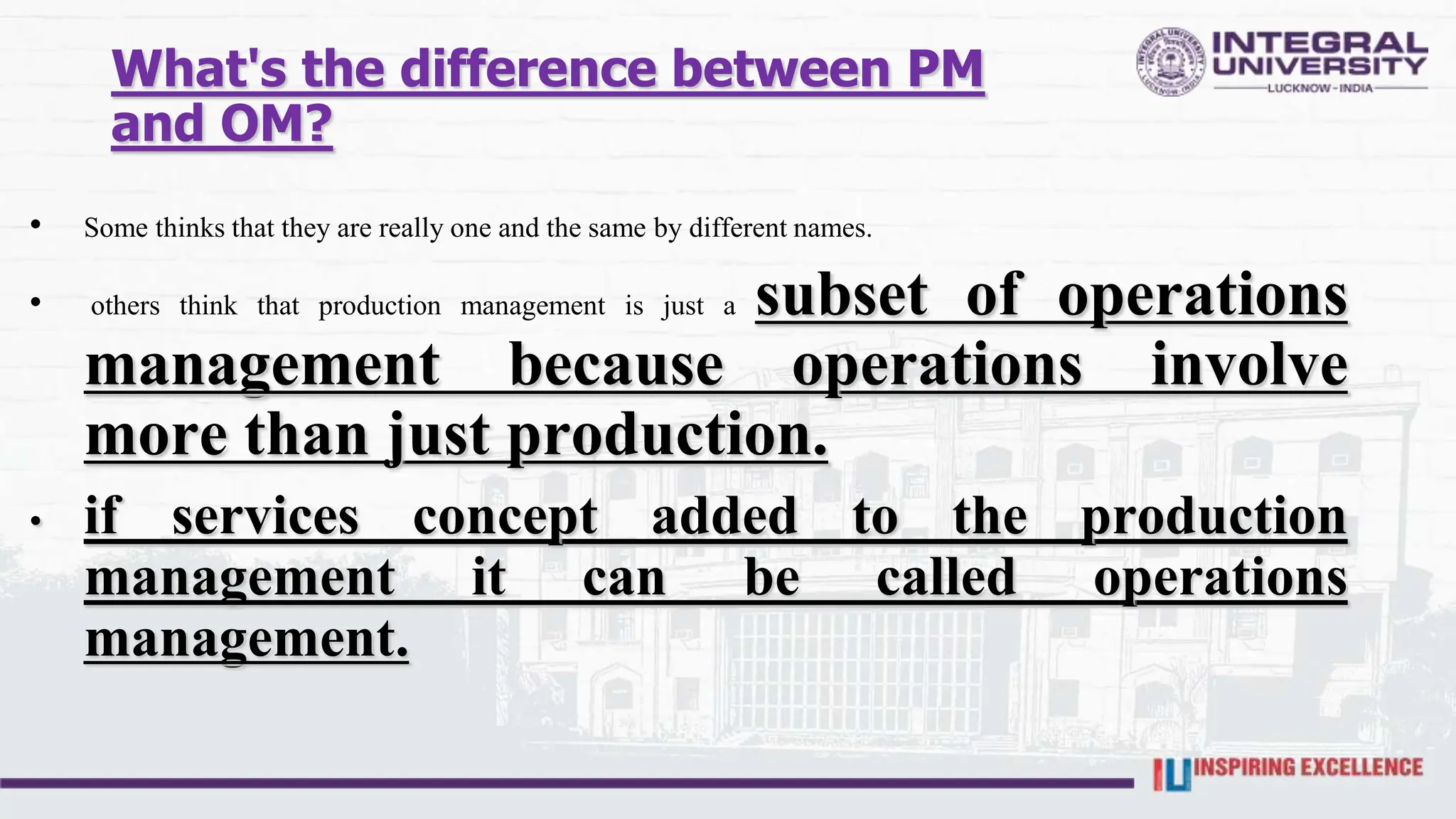 What's the difference between PM
and OM?
• Some thinks that they are really one and the same by different names.
• others think that production management is just a subset of operations
management because operations involve
more than just production.
• if services concept added to the production
management it can be called operations
management.
 