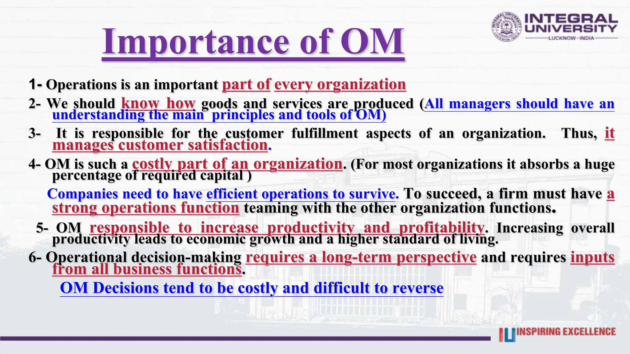 Importance of OM
1- Operations is an important part of every organization
2- We should know how goods and services are produced (All managers should have an
understanding the main principles and tools of OM)
3- It is responsible for the customer fulfillment aspects of an organization. Thus, it
manages customer satisfaction.
4- OM is such a costly part of an organization. (For most organizations it absorbs a huge
percentage of required capital )
Companies need to have efficient operations to survive. To succeed, a firm must have a
strong operations function teaming with the other organization functions.
5- OM responsible to increase productivity and profitability. Increasing overall
productivity leads to economic growth and a higher standard of living.
6- Operational decision-making requires a long-term perspective and requires inputs
from all business functions.
OM Decisions tend to be costly and difficult to reverse
 