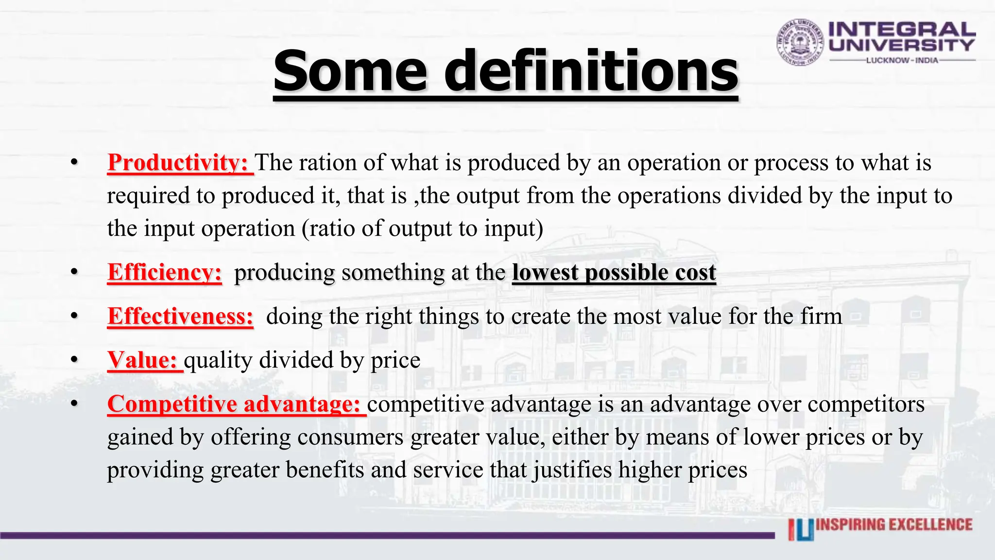 Some definitions
• Productivity: The ration of what is produced by an operation or process to what is
required to produced it, that is ,the output from the operations divided by the input to
the input operation (ratio of output to input)
• Efficiency: producing something at the lowest possible cost
• Effectiveness: doing the right things to create the most value for the firm
• Value: quality divided by price
• Competitive advantage: competitive advantage is an advantage over competitors
gained by offering consumers greater value, either by means of lower prices or by
providing greater benefits and service that justifies higher prices
 