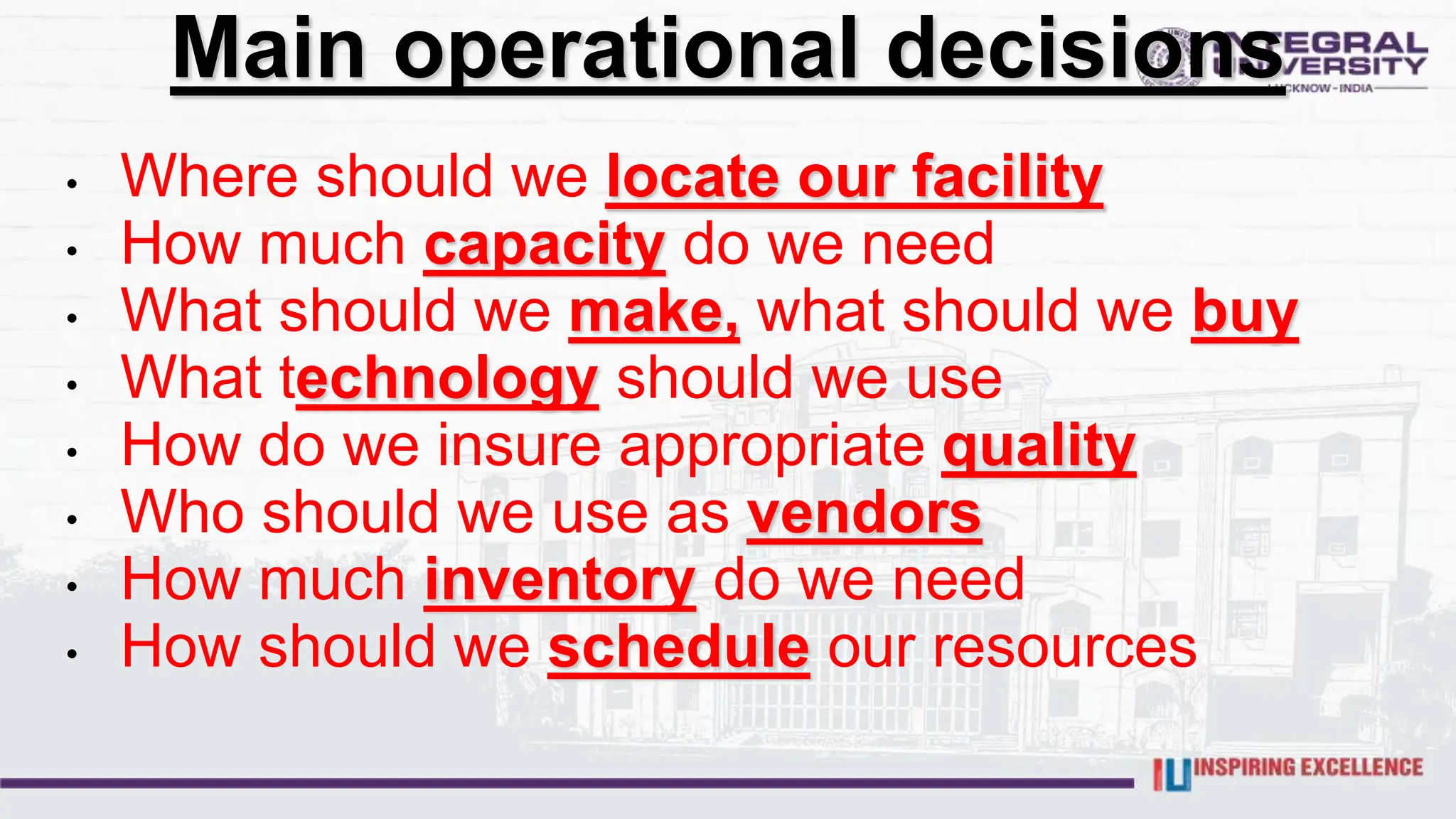 • Where should we locate our facility
• How much capacity do we need
• What should we make, what should we buy
• What technology should we use
• How do we insure appropriate quality
• Who should we use as vendors
• How much inventory do we need
• How should we schedule our resources
Main operational decisions
 