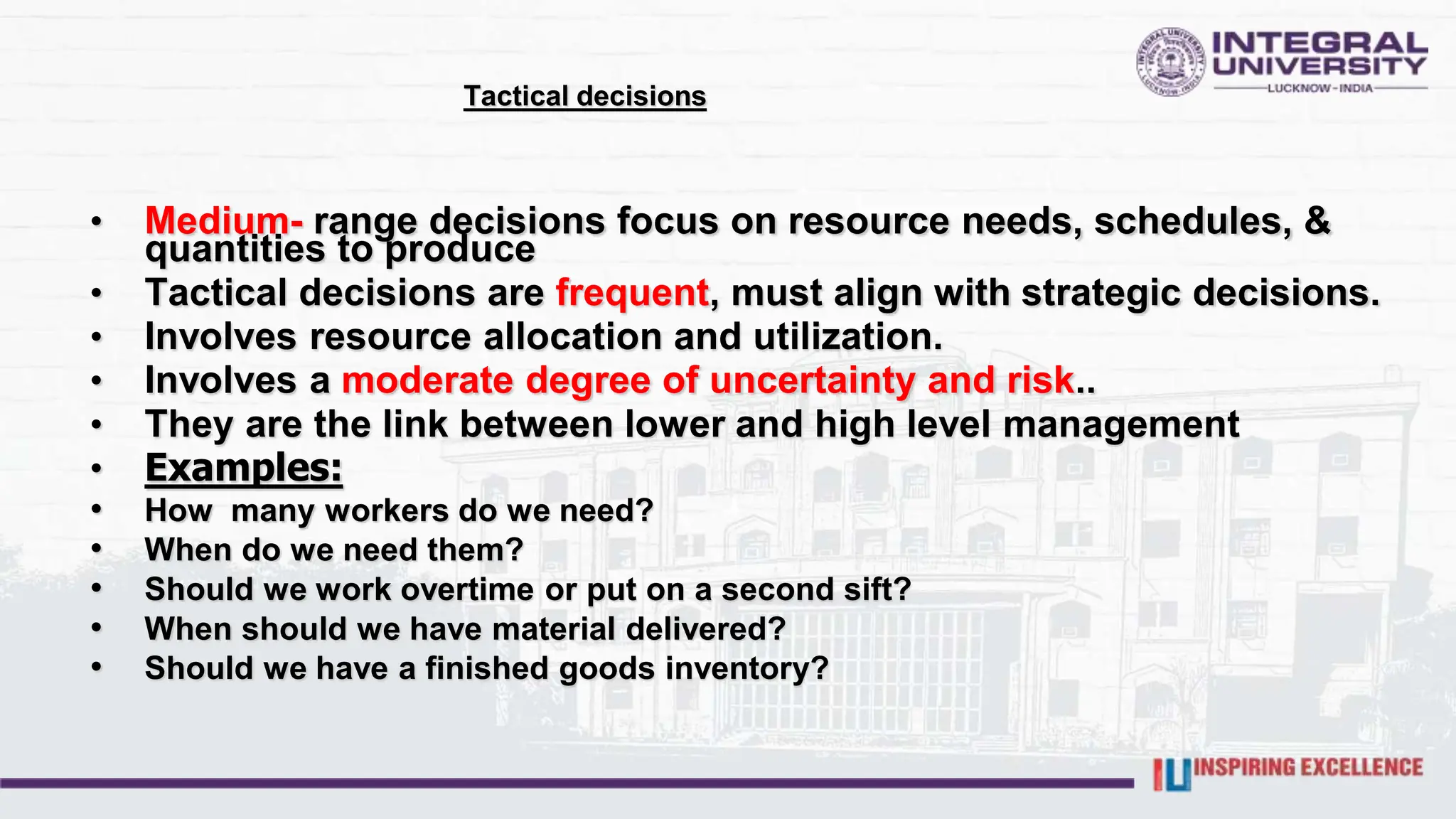 Tactical decisions
• Medium- range decisions focus on resource needs, schedules, &
quantities to produce
• Tactical decisions are frequent, must align with strategic decisions.
• Involves resource allocation and utilization.
• Involves a moderate degree of uncertainty and risk..
• They are the link between lower and high level management
• Examples:
• How many workers do we need?
• When do we need them?
• Should we work overtime or put on a second sift?
• When should we have material delivered?
• Should we have a finished goods inventory?
 