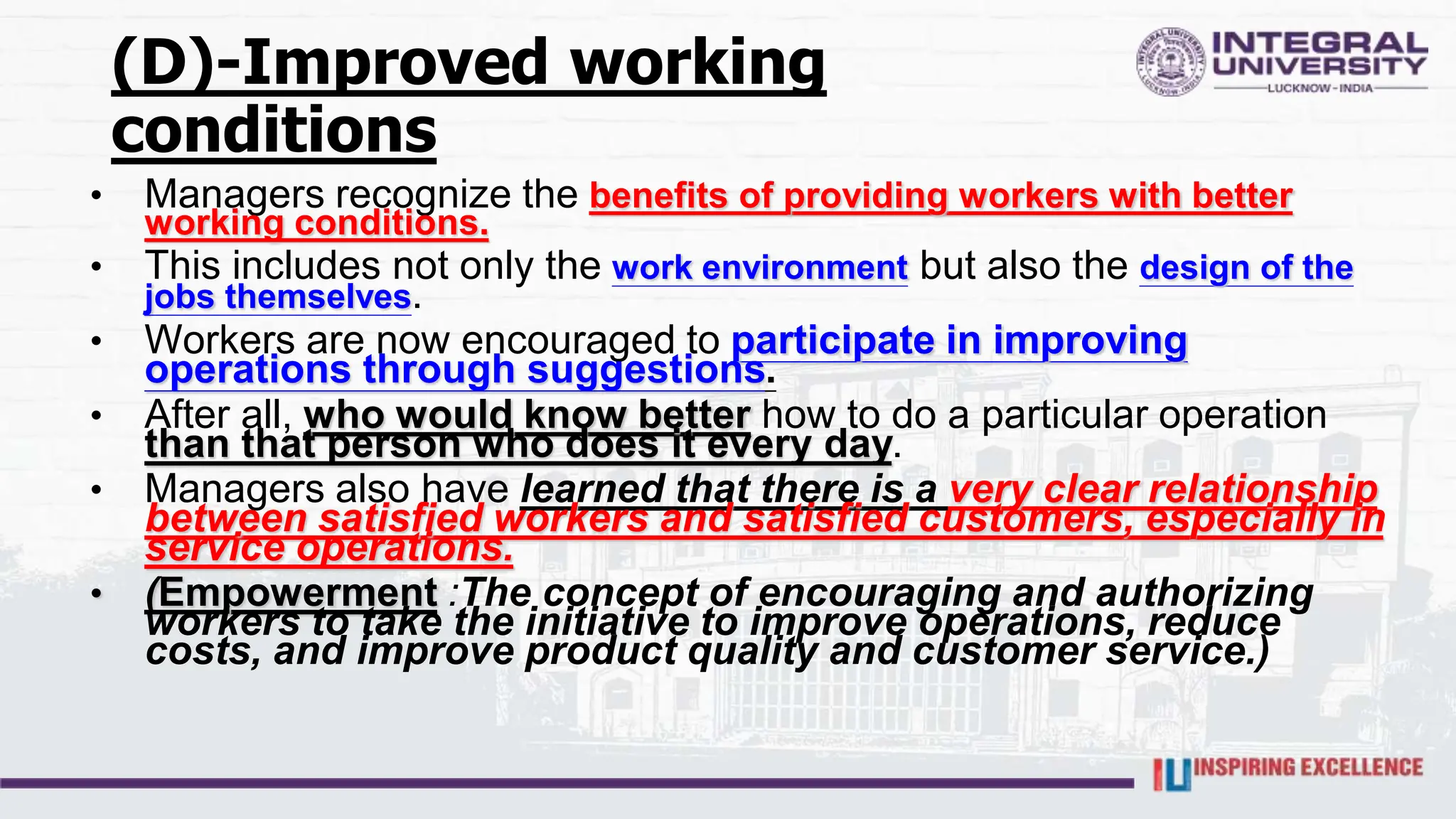 (D)-Improved working
conditions
• Managers recognize the benefits of providing workers with better
working conditions.
• This includes not only the work environment but also the design of the
jobs themselves.
• Workers are now encouraged to participate in improving
operations through suggestions.
• After all, who would know better how to do a particular operation
than that person who does it every day.
• Managers also have learned that there is a very clear relationship
between satisfied workers and satisfied customers, especially in
service operations.
• (Empowerment :The concept of encouraging and authorizing
workers to take the initiative to improve operations, reduce
costs, and improve product quality and customer service.)
 