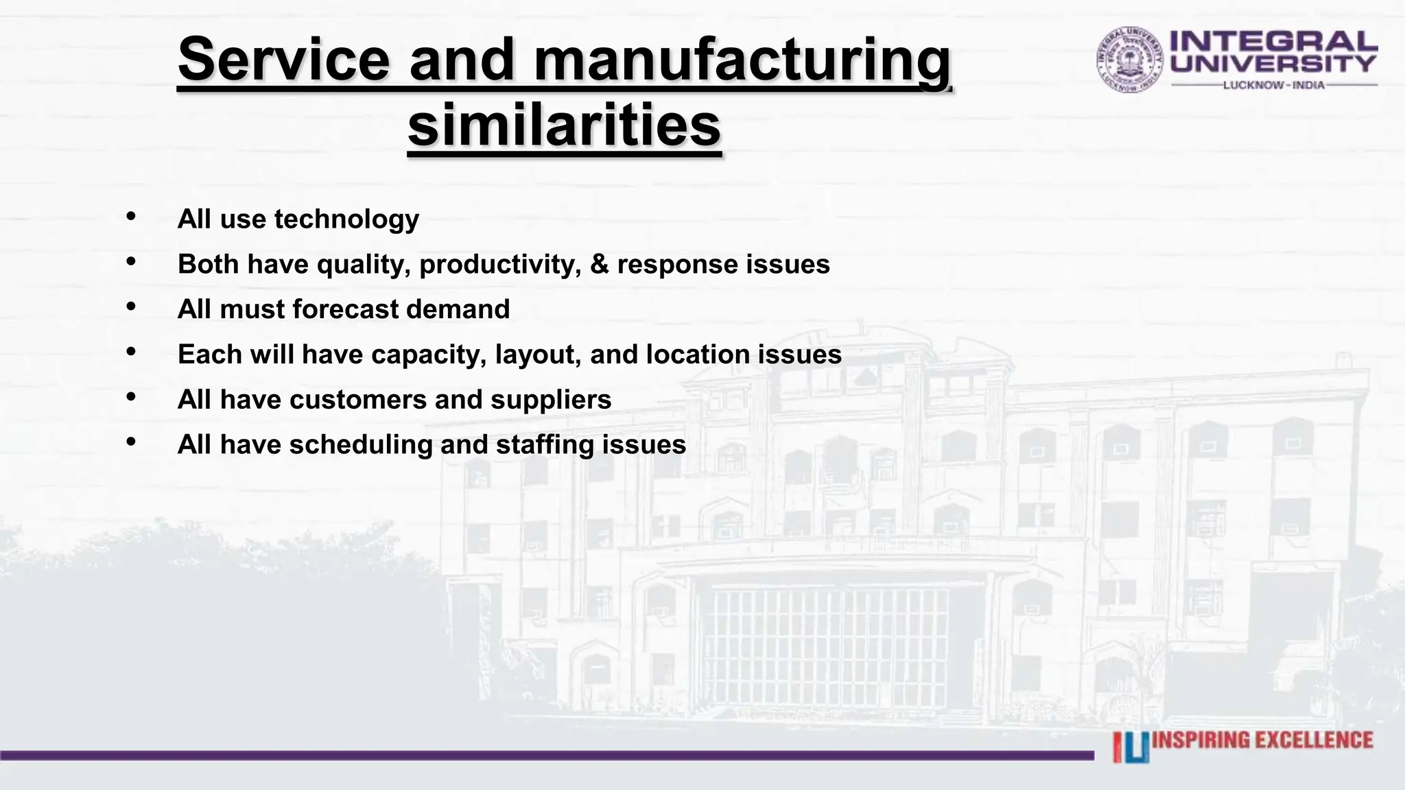 Service and manufacturing
similarities
• All use technology
• Both have quality, productivity, & response issues
• All must forecast demand
• Each will have capacity, layout, and location issues
• All have customers and suppliers
• All have scheduling and staffing issues
 