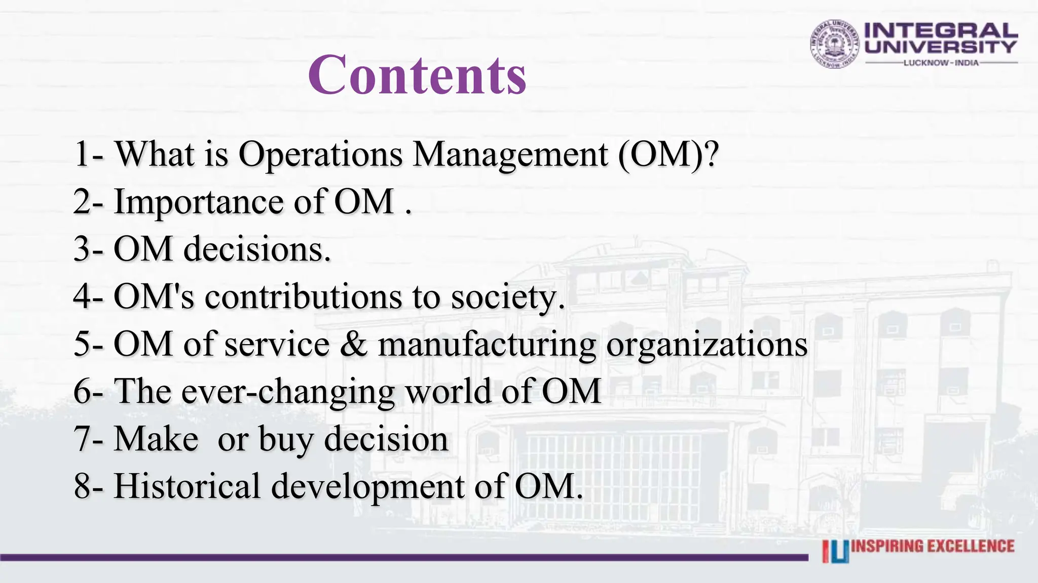 Contents
1- What is Operations Management (OM)?
2- Importance of OM .
3- OM decisions.
4- OM's contributions to society.
5- OM of service & manufacturing organizations
6- The ever-changing world of OM
7- Make or buy decision
8- Historical development of OM.
 