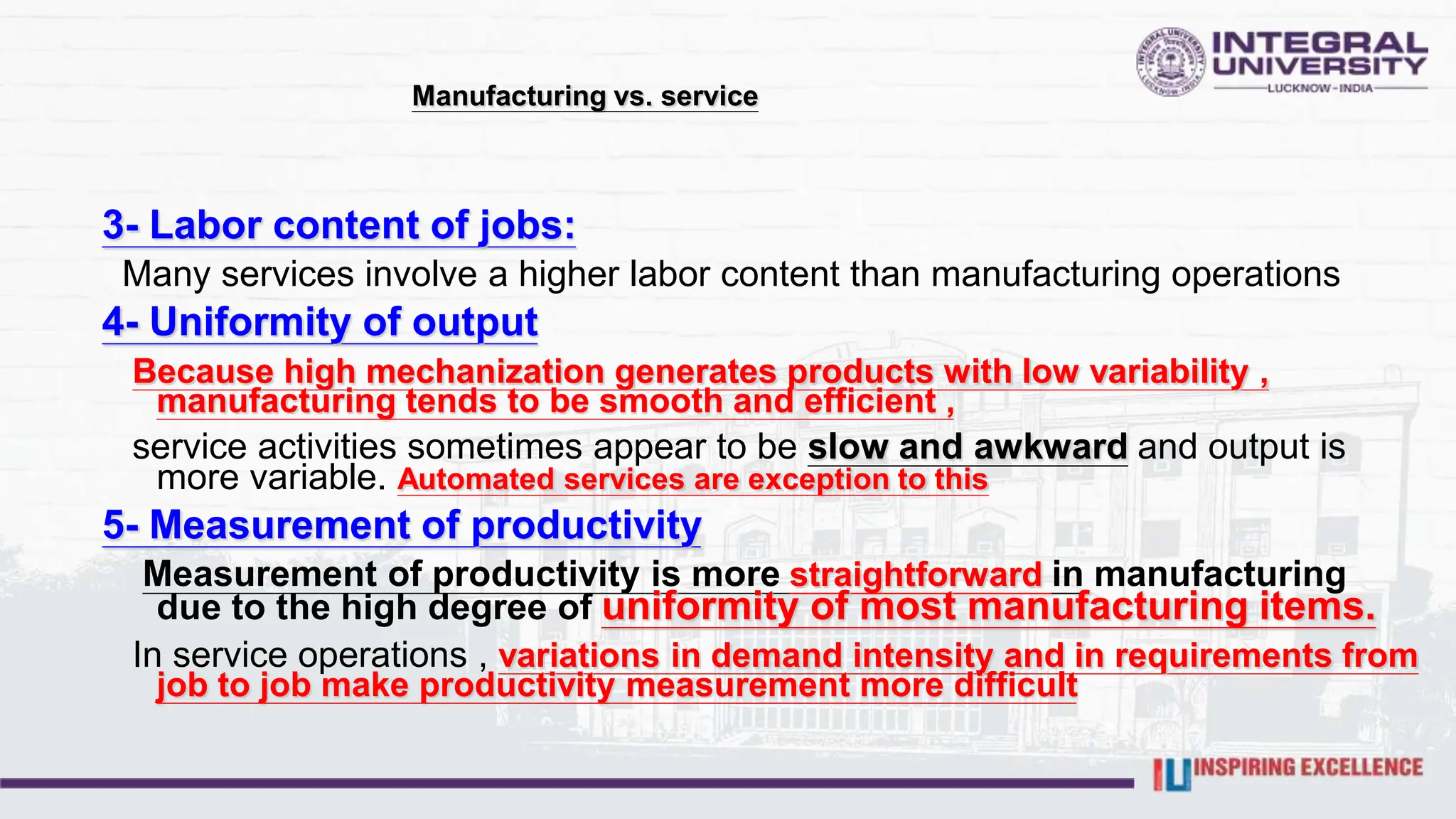 Manufacturing vs. service
3- Labor content of jobs:
Many services involve a higher labor content than manufacturing operations
4- Uniformity of output
Because high mechanization generates products with low variability ,
manufacturing tends to be smooth and efficient ,
service activities sometimes appear to be slow and awkward and output is
more variable. Automated services are exception to this
5- Measurement of productivity
Measurement of productivity is more straightforward in manufacturing
due to the high degree of uniformity of most manufacturing items.
In service operations , variations in demand intensity and in requirements from
job to job make productivity measurement more difficult
 