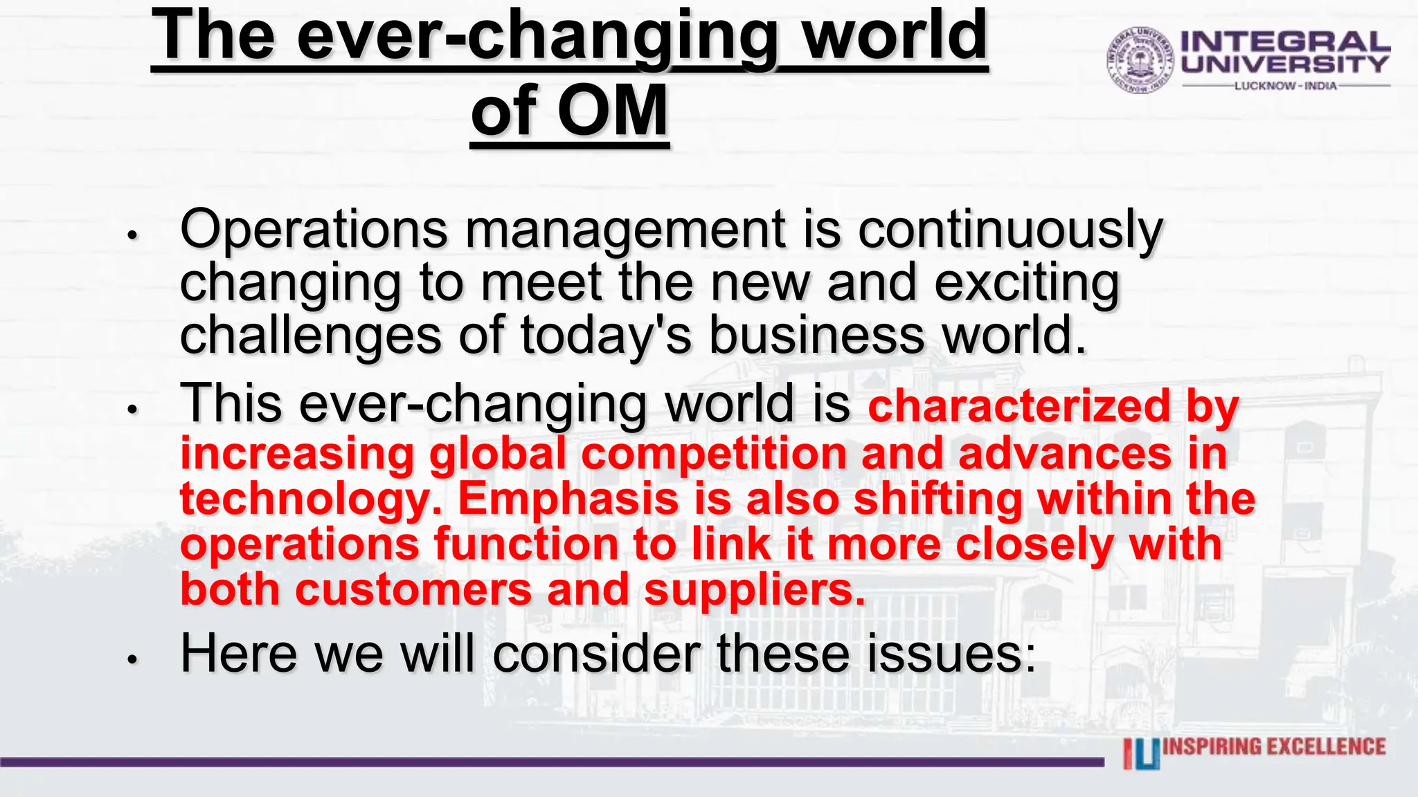The ever-changing world
of OM
• Operations management is continuously
changing to meet the new and exciting
challenges of today's business world.
• This ever-changing world is characterized by
increasing global competition and advances in
technology. Emphasis is also shifting within the
operations function to link it more closely with
both customers and suppliers.
• Here we will consider these issues:
 