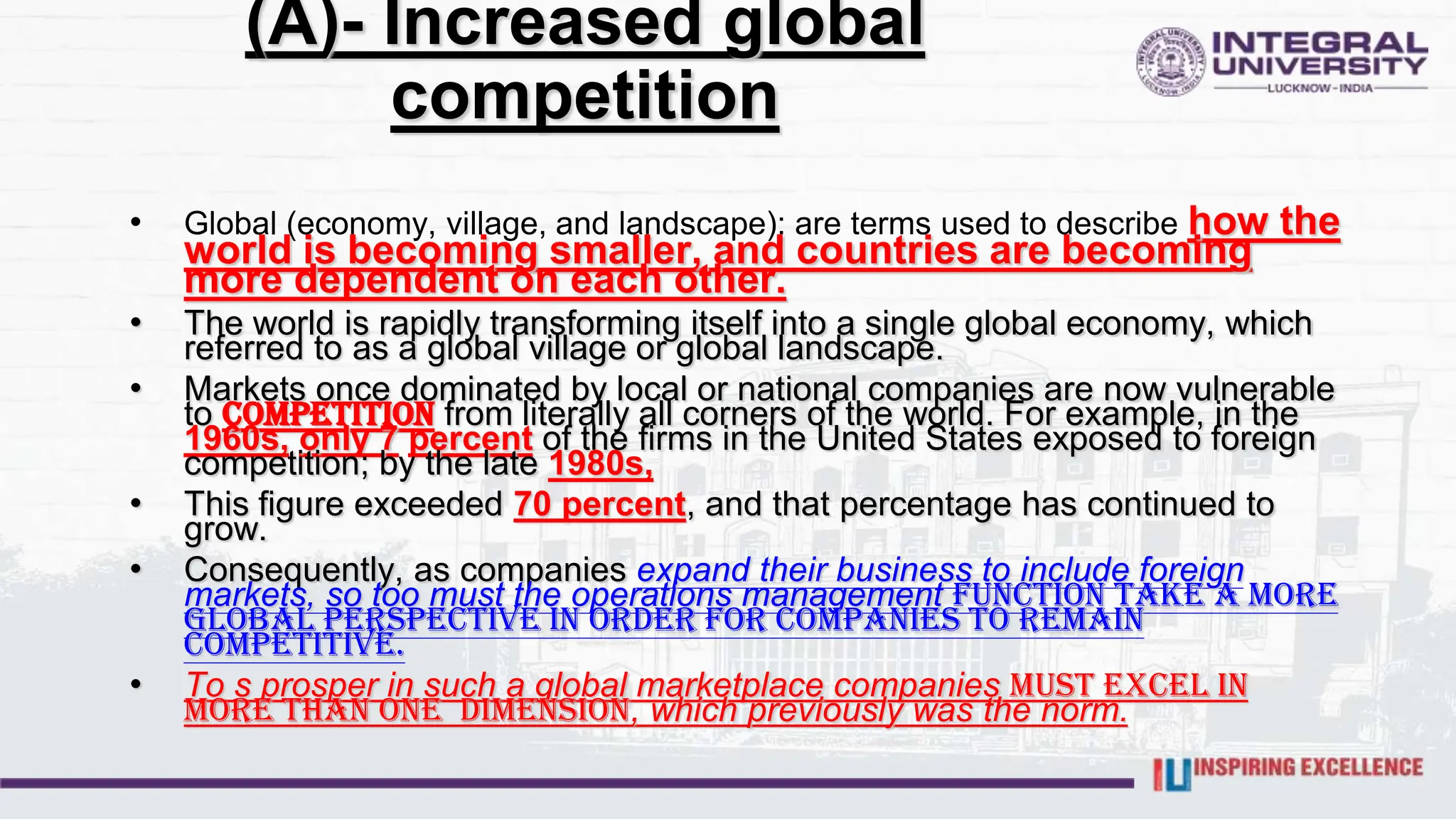 (A)- Increased global
competition
• Global (economy, village, and landscape): are terms used to describe how the
world is becoming smaller, and countries are becoming
more dependent on each other.
• The world is rapidly transforming itself into a single global economy, which
referred to as a global village or global landscape.
• Markets once dominated by local or national companies are now vulnerable
to competition from literally all corners of the world. For example, in the
1960s, only 7 percent of the firms in the United States exposed to foreign
competition; by the late 1980s,
• This figure exceeded 70 percent, and that percentage has continued to
grow.
• Consequently, as companies expand their business to include foreign
markets, so too must the operations management function take a more
global perspective in order for companies to remain
competitive.
• To s prosper in such a global marketplace companies must excel in
more than one dimension, which previously was the norm.
 